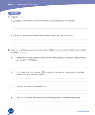 258 Unidad 5 / Historia
Módulo 2 / Consolidación del territorio
Practica
1.	Responde. Identificar
a.	 ¿Qué países se enfrentaron en la Guerra del Pacífico? ¿Cuántos años duró este conflicto?
b.	 ¿Por qué se conmemora el Combate Naval de Iquique, pese a que Chile fue derrotado?
2.	Marca con un las frases que son correctas y con una las que son incorrectas. Justifica cada una de tus
elecciones. Comprender
a.	 	 Para sortear una crisis económica, Bolivia impuso contribuciones a las compañías salitreras chilenas 		
	       que operaban en Antofagasta.
b.	 En el tratado de Ancón, firmado en 1929, se estableció que Arica se integraba al territorio chileno, 	 	
	       mientras que Tacna quedaba para Perú.
c.	 Policarpo Toro descubrió Rapa Nui en 1870.
d.	 Rapa Nui se incorporó al territorio nacional durante el gobierno de José Manuel Balmaceda.
 