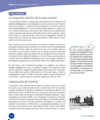 260260
Módulo 2 / Consolidación del territorio
Unidad 5 / Historia
Lee y comenta
La ocupación efectiva de la zona austral
Las autoridades chilenas se preocuparon tempranamente de la situación del
estrecho de Magallanes, zona estratégica desde el punto de vista del comercio
y las comunicaciones, al conectar los océanos Atlántico y Pacífico. En 1843 se
fundó el fuerte Bulnes y cinco años más tarde, Punta Arenas. La ciudad nació
como colonia penitenciaria, pero pronto cobró relevancia como asentamiento
urbano, especialmente después del establecimiento de la navegación regular
entre Europa y la costa del Pacífico, vía estrecho de Magallanes. Además, la
introducción de una partida de ovejas en la década de 1870 abrió una nueva
opción económica para la zona.
Para incentivar el uso de estas tierras, el Estado las entregó a individuos o
sociedades mediante ventas, arriendos o concesiones. Pero estas concesiones
de tierras se hicieron sobre los territorios de caza de los pueblos selk’nam
y aónikenk, lo que ocasionó conflictos con los colonos, pues los habitantes
originarios cazaban ovejas para alimentarse. Si bien algunos colonos buscaron
la mediación de los religiosos instalados en Tierra del Fuego para solucionar el
conflicto, terminaron adoptando medidas de fuerza, como castigos corporales, o
bien pagando a cazadores por cada hombre, mujer o niño indígena exterminado.
Por otra parte, y con la finalidad de proteger a los indígenas, se instalaron
misiones religiosas en la zona. La población originaria fue trasladada a estas
misiones, donde se contagiaron de enfermedades que causaron gran mortandad.
Si hacia 1860 vivían cerca de 3.500 selk’nam en Tierra del Fuego, en 1920 no
sobrepasaban los 280. En 1966 la población selk’nam apenas alcanzaba las
13 personas. La última mujer de esta etnia, Angela Loij, murió en 1974.
Colonización de Valdivia
La expansión de la actividad agrícola generó incentivos para que el Estado
procurara ocupar efectivamente la zona comprendida entre las actuales
ciudades de Valdivia y Puerto Montt, habitada por comunidades huilliche. En los
gobiernos de Bulnes y de Montt se inició un proceso de colonización extranjera,
pues el Estado optó por favorecer la radicación de familias alemanas –según
consignaba un decreto de 1848–, por considerarlas más laboriosas. El Estado
comisionó a funcionarios especiales, Bernardo Phillippi y Vicente Pérez Rosales,
para gestionar el arribo de familias alemanas, que llegaron a constituir una
población de alrededor de 3.000 colonos. La colonización alemana junto con
la fundación de ciudades como Puerto Montt (1853) y Puerto Varas (1854),
impulsó la producción agropecuaria de la zona; al mismo tiempo, los colonos
En 1831 un grupo de yaganes fue
llevado por el capitán Robert Fitz Roy a
Inglaterra para educarlos de acuerdo a
las costumbres de la sociedad inglesa.
Unavezterminadasueducación,fueron
devueltos a Tierra del Fuego. El capitán
Fitz Roy se encontró años después con
unodeestosyaganes,aquienllamaban
James Button, y se sorprendió al ver
que había vuelto a sus costumbres y
modo de vida ancestral.
¿Sabías que...?
Toma de posesión del territorio de
Magallanes en 1843.  
 