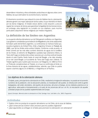 261261
Comprender el proceso de conformación del territorio chileno
desarrollaron industrias y otras actividades productivas en algunas urbes como
Valdivia, las que estimularon la economía local y nacional.
El dinamismo económico que adquirió la zona de Valdivia tras la colonización
alemana generó una mayor valorización de los suelos, lo que intensificó el interés
por las tierras indígenas. El Estado estuvo atento a esta situación y procuró
regular las compras de tierras para garantizar la legalidad de las transacciones;
sin embargo, esta regulación no cumplió con sus objetivos, pues muchos
particulares adquirieron tierras indígenas por medios irregulares.
La definición de los límites con Argentina
La ocupación efectiva del extremo sur de Chile generó conflictos con Argentina,
cuyo gobierno consideraba que el estrecho de Magallanes y las zonas adyacentes
formaban parte del territorio argentino. La controversia se mantuvo hasta que,
durante el gobierno de Aníbal Pinto, Chile y Argentina firmaron el Tratado de
1881, que fijó los límites entre ambos Estados. Conforme a este acuerdo, el
límite correría por las más altas cumbres divisorias de aguas de la cordillera
de los Andes; el estrecho de Magallanes quedaba bajo soberanía chilena, la
Tierra del Fuego se dividía entre ambas naciones por una línea vertical trazada
desde el cabo Espíritu Santo hasta el canal del Beagle, y las islas situadas
al sur del canal Beagle y al occidente de Tierra del Fuego eran chilenas. El
Tratado significó para nuestro país renunciar a la Patagonia. En 1893 se firmó
un Protocolo complementario al Tratado, en el que se confirmaba el límite en
la línea divisoria de las aguas, estableciéndose, además, que Chile no podría
aspirar a dominio alguno en el Atlántico, ni Argentina en el Pacífico.
Monumento a la colonización alemana,
Puerto Montt.
•	Explica cómo se produjo la ocupación del extremo sur de Chile y de la zona de Valdivia.
•	¿Qué consecuencias tuvieron estos procesos para los pueblos originarios?
•	¿Qué argumentos se entregan en el texto para promover la colonización con extranjeros?
Actividades
Los objetivos de la colonización alemana
El objeto, pues, principal de la colonización en Chile, mediante la inmigración extranjera, no puede ser el aumento
numérico de la población, sino la educación práctica, la moralización del pueblo, la introducción entre la gente
trabajadora, del orden doméstico, del espíritu de economía, del amor al trabajo, de los métodos prácticos en la
agricultura, adecuados al temperamento y al suelo de las provincias del sur: en fin, la inoculación de aquella
actividad propia de los pueblos septentrionales de Europa.
Ignacio Domeyko. Memoria sobre la colonización en Chile. Santiago: Impr. Julio Belin y Cía., 1850. (Fragmento)
 