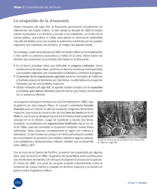 262 Unidad 5 / Historia
Módulo 2 / Consolidación del territorio
La ocupación de la Araucanía
Hasta mediados del siglo XIX, la Araucanía permaneció virtualmente sin
intervención del Estado chileno. Si bien desde la década de 1820 el Estado
intentó incorporarla a su territorio y asimilar a sus habitantes, no contó con la
fuerza política, burocrática ni militar para ejercer la dominación pretendida
más allá del Biobío y tuvo que aceptar la autonomía mantenida por los pueblos
originarios que habitaban ese territorio, al margen del aparato estatal.
Sin embargo, a partir de la década de 1850, el Estado chileno se fue fortaleciendo
e hizo sentir su presencia burocrática y militar en la zona. Varios fueron los
factores que provocaron la acometida del Estado en la Araucanía:
•	En la época primaban ideas que defendían el progreso civilizador. Como
consecuencia de estas ideas, se formó un discurso social que menospreciaba
a los pueblos originarios, por considerarlos incivilizados y contrarios al progreso.
•	El aumento de las exportaciones agrícolas hacia los mercados de California
y Australia provocó la demanda por más tierras. La alternativa era ocupar las
habitadas por las comunidades mapuche.
•	Desde mediados del siglo XIX, el aparato estatal contaba con la capacidad
y la fuerza para ejercer dominio sobre las tierras que habían permanecido
sin su presencia efectiva.
La ocupación del espacio fronterizo se inició formalmente en 1862, bajo
el gobierno de José Joaquín Pérez. El coronel e intendente Cornelio
Saavedra puso en marcha un plan de ocupación progresiva del territorio
mapuche, que incluía la construcción de una línea de fuertes en el río
Malleco, con lo que se desplazó hacia el sur la frontera tradicionalmente
ubicada en el río Biobío. Luego de subdividir y vender las tierras
ocupadas, se emplazaría una segunda línea fortificada más al sur, en
el río Toltén, para así consolidar la ocupación mediante nuevas líneas
defensivas, hasta colonizar completamente la región con chilenos y
extranjeros. Si bien la idea era producir la menor perturbación posible,
las comunidades se opusieron a la medida y realizaron algunos ataques
a los pobladores y destacamentos militares, rebelión que se desarrolló
entre 1869 y 1871.
Con el inicio de la Guerra del Pacífico, el avance fue suspendido por algunos
años, pero se reinició en 1881. El gobierno de Santa María envió a la Araucanía  
dos mil efectivos del ejército, a fin de que concluyeran el proceso de ocupación.
En marzo de 1881, una junta de caciques protestó unánimemente contra la
fundación de nuevos fuertes y ciudades en territorio mapuche y se declaró en
guerra contra el gobierno chileno.
Tropas en el proceso de ocupación de la Araucanía
en Villarrica, siglo XIX.  
 