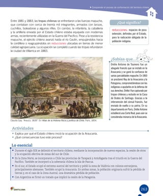 263
Comprender el proceso de conformación del territorio chileno
Entre 1881 y 1883, las tropas chilenas se enfrentaron a las fuerzas mapuche,
que contaban con cerca de treinta mil integrantes, armados con lanzas,
cuchillos, boleadoras y algunos rifles. En cambio, la infantería, la caballería
y la artillería enviada por el Estado chileno estaba equipada con modernas
armas, recientemente utilizadas en la Guerra del Pacífico. Pese a la resistencia
mapuche, el ejército chileno avanzó hasta el río Cautín, empujándolos hacia
la cordillera o reagrupándolos en reducciones ubicadas en tierras de menor
calidad agropecuaria. La ocupación se completó cuando las tropas refundaron
la ciudad de Villarrica en 1883.
reducciones: espacios de poca
extensión, definidos por el Estado,
para la radicación obligada de la
población indígena.
¿Qué significa?
•	Explica por qué el Estado chileno inició la ocupación de la Araucanía.
•	¿Qué consecuencias tuvo este proceso?
Actividades
Orélie Antoine de Tounens fue un
abogado francés que se instaló en la
Araucanía y se ganó la confianza de
variasparcialidadesmapuche.En1860
se proclamó Rey de la Araucanía y la
Patagonia, comprometiéndose con los
indígenas a ayudarlos en la defensa de
susderechos.OrélieIfuecapturadopor
tropas chilenas y recluido en la Casa
de Orates de Santiago. Gracias a la
intervención del cónsul francés, fue
enviado de vuelta a su patria. En su
departamento en París, Orélie Antoine
estableció una Corte Real, pues aún se
consideraba monarca de la Araucanía.
¿Sabías que...?
Claudio Gay. “Arauco, 1839”. En Atlas de la Historia física y política de Chile, París, 1854.  
•	Durante el siglo XIX se delimitó el territorio chileno, mediante la incorporación de nuevos espacios, la cesión de otros
y la ocupación efectiva de zonas del sur de Chile.
•	En la Zona Norte, se incorporaron a Chile las provincias de Tarapacá y Antofagasta tras el triunfo en la Guerra del
Pacífico. También se incorporó a la soberanía chilena la Isla de Pascua.
•	En el sur, el Estado ocupó el extremo austral del territorio y pobló la zona de Valdivia con colonos extranjeros,
principalmente alemanes. También ocupó la Araucanía. En ambas zonas, la población originaria sufrió la pérdida de
tierras y, en el caso de la Zona Austral, una dramática pérdida de población.
•	Con Argentina se firmó un tratado que implicó la cesión de la Patagonia.
Lo esencial
 