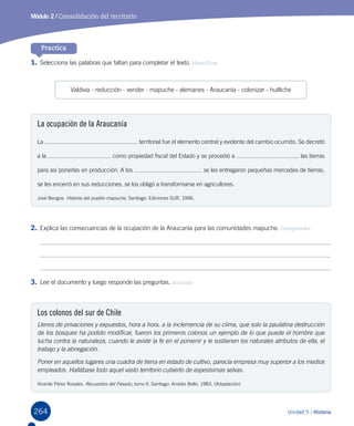 264 Unidad 5 / Historia
Módulo 2 / Consolidación del territorio
Practica
1.	Selecciona las palabras que faltan para completar el texto. Identificar
2.	Explica las consecuencias de la ocupación de la Araucanía para las comunidades mapuche. Comprender
3.	Lee el documento y luego responde las preguntas. Analizar
La ocupación de la Araucanía
La territorial fue el elemento central y evidente del cambio ocurrido. Se decretó
a la como propiedad fiscal del Estado y se procedió a las tierras
para así ponerlas en producción. A los se les entregaron pequeñas mercedes de tierras,
se les encerró en sus reducciones, se los obligó a transformarse en agricultores.
José Bengoa. Historia del pueblo mapuche. Santiago: Ediciones SUR, 1996.
Los colonos del sur de Chile
Llenos de privaciones y expuestos, hora a hora, a la inclemencia de su clima, que solo la paulatina destrucción
de los bosques ha podido modificar, fueron los primeros colonos un ejemplo de lo que puede el hombre que
lucha contra la naturaleza, cuando le asiste la fe en el porvenir y le sostienen los naturales atributos de ella, el
trabajo y la abnegación.
Poner en aquellos lugares una cuadra de tierra en estado de cultivo, parecía empresa muy superior a los medios
empleados. Hallábase todo aquel vasto territorio cubierto de espesísimas selvas.
Vicente Pérez Rosales. Recuerdos del Pasado, tomo II. Santiago: Andrés Bello, 1983. (Adaptación)
Valdivia - reducción - vender - mapuche - alemanes - Araucanía - colonizar - huilliche
 