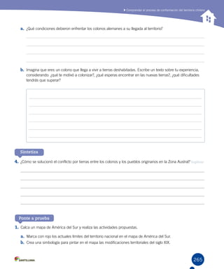 265
Comprender el proceso de conformación del territorio chileno
a.	 ¿Qué condiciones debieron enfrentar los colonos alemanes a su llegada al territorio?
b.	 Imagina que eres un colono que llega a vivir a tierras deshabitadas. Escribe un texto sobre tu experiencia,
considerando: ¿qué te motivó a colonizar?, ¿qué esperas encontrar en las nuevas tierras?, ¿qué dificultades
tendrás que superar?
4.	¿Cómo se solucionó el conflicto por tierras entre los colonos y los pueblos originarios en la Zona Austral? Explicar
1.	Calca un mapa de América del Sur y realiza las actividades propuestas.
a.	 Marca con rojo los actuales límites del territorio nacional en el mapa de América del Sur.
b.	 Crea una simbología para pintar en el mapa las modificaciones territoriales del siglo XIX.  
Ponte a prueba
Sintetiza
 