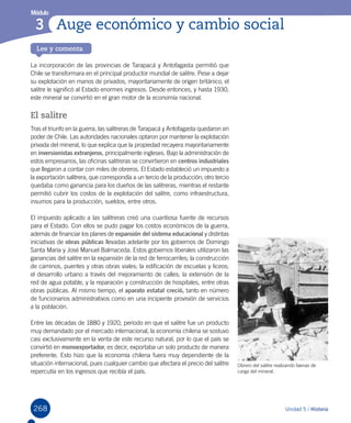 268
Lee y comenta
Módulo
Auge económico y cambio social3
268
La incorporación de las provincias de Tarapacá y Antofagasta permitió que
Chile se transformara en el principal productor mundial de salitre. Pese a dejar
su explotación en manos de privados, mayoritariamente de origen británico, el
salitre le significó al Estado enormes ingresos. Desde entonces, y hasta 1930,
este mineral se convirtió en el gran motor de la economía nacional.
El salitre
Tras el triunfo en la guerra, las salitreras de Tarapacá y Antofagasta quedaron en
poder de Chile. Las autoridades nacionales optaron por mantener la explotación
privada del mineral, lo que explica que la propiedad recayera mayoritariamente
en inversionistas extranjeros, principalmente ingleses. Bajo la administración de
estos empresarios, las oficinas salitreras se convirtieron en centros industriales
que llegaron a contar con miles de obreros. El Estado estableció un impuesto a
la exportación salitrera, que correspondía a un tercio de la producción; otro tercio
quedaba como ganancia para los dueños de las salitreras, mientras el restante
permitió cubrir los costos de la explotación del salitre, como infraestructura,
insumos para la producción, sueldos, entre otros.
El impuesto aplicado a las salitreras creó una cuantiosa fuente de recursos
para el Estado. Con ellos se pudo pagar los costos económicos de la guerra,
además de financiar los planes de expansión del sistema educacional y distintas
iniciativas de obras públicas llevadas adelante por los gobiernos de Domingo
Santa María y José Manuel Balmaceda. Estos gobiernos liberales utilizaron las
ganancias del salitre en la expansión de la red de ferrocarriles; la construcción
de caminos, puentes y otras obras viales; la edificación de escuelas y liceos;
el desarrollo urbano a través del mejoramiento de calles; la extensión de la
red de agua potable, y la reparación y construcción de hospitales, entre otras
obras públicas. Al mismo tiempo, el aparato estatal creció, tanto en número
de funcionarios administrativos como en una incipiente provisión de servicios
a la población.
Entre las décadas de 1880 y 1920, período en que el salitre fue un producto
muy demandado por el mercado internacional, la economía chilena se sostuvo
casi exclusivamente en la venta de este recurso natural, por lo que el país se
convirtió en monoexportador, es decir, exportaba un solo producto de manera
preferente. Esto hizo que la economía chilena fuera muy dependiente de la
situación internacional, pues cualquier cambio que afectara el precio del salitre
repercutía en los ingresos que recibía el país.
Unidad 5 / Historia
Obrero del salitre realizando faenas de
carga del mineral.
 