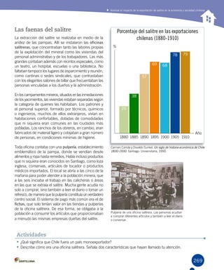 269
Analizar el impacto de la exportación de salitre en la economía y sociedad chilenas
269
Las faenas del salitre
La extracción del salitre se realizaba en medio de la
aridez de las pampas. Allí se instalaron las oficinas
salitreras, que concentraban tanto las labores propias
de la explotación del mineral como las viviendas del
personal administrativo y de los trabajadores. Las más
grandes contaban además con recintos especiales, como
un teatro, un hospital, escuelas o una biblioteca. No
faltaban tampoco los lugares de esparcimiento y reunión,
como cantinas o sedes sindicales, que contrastaban
con los elegantes salones de billar que frecuentaban las
personas vinculadas a los dueños y la administración.
En loscampamentos mineros, situadosen lasinmediaciones
de los yacimientos, las viviendas estaban separadas según
la categoría de quienes las habitaban. Los patrones y
el personal superior, formado por técnicos, químicos
o ingenieros, muchos de ellos extranjeros, vivían en
habitaciones confortables, dotadas de comodidades
que ni siquiera eran comunes en las ciudades más
pobladas. Los ranchos de los obreros, en cambio, eran
fabricados de material ligero y cobijaban a gran número
de personas, en condiciones mínimas de higiene.
Toda oficina contaba con una pulpería, establecimiento
emblemático de la pampa, donde se vendían desde
alimentos y ropa hasta remedios. Había incluso productos
que ni siquiera eran conocidos en Santiago, como loza
inglesa, conservas, artículos de tocador o productos
médicos importados. El local se abría a las cinco de la
mañana para poder atender a la población minera, que
a las seis iniciaba el trabajo en las calicheras o áreas
en las que se extraía el salitre. Mucha gente acudía no
solo a comprar, sino también a leer el diario o tomar un
refresco, de manera que la pulpería constituía un verdadero
centro social. El sistema de pago más común era el de
fichas, que solo tenían valor en las tiendas y pulperías
de la oficina salitrera. De esa forma, se obligaba a la
población a consumir los artículos que proporcionaban
a menudo las mismas empresas dueñas del salitre.
•	¿Qué significa que Chile fuera un país monoexportador?
•	Describe cómo era una oficina salitrera. Señala dos características que hayan llamado tu atención.
Actividades
1880 1885 1890 1895 1900 1905 1910
Año
%
26
38
57
69 68
78 79
Porcentaje del salitre en las exportaciones
chilenas (1880-1910)
Carmen Cariola y Osvaldo Sunkel. Un siglo de historia económica de Chile
1830-1930. Santiago: Universitaria, 1990.
Pulpería de una oficina salitrera. Las personas acudían
a comprar diferentes artículos y también a leer el diario
o conversar.
 