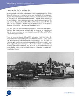 270 Unidad 5 / Historia
Módulo 3 / Auge económico y cambio social
Desarrollo de la industria
A partir de 1860 la economía chilena inició su proceso industrializador, que se
desarrolló lentamente, a medida que aumentaba la población de las ciudades y
mejoraban los medios de transporte. Las principales áreas de desarrollo industrial
se vincularon con la producción de alimentos y bebidas, especialmente de
cerveza, calzado y otras manufacturas de cuero, textil, madera e imprenta. De
esta primera etapa industrializadora datan la Refinería de Azúcar de Viña del
Mar (Crav, 1873); la fábrica de galletas y chocolates Hucke (1872); la de paños
Bellavista-Tomé (1865), y la cervecería Anwandter (1851).
Otra área que tuvo una importante expansión fue la industria metalúrgica,
vinculada a la modernización del transporte, la utilización de máquinas en
algunas faenas productivas, las necesidades derivadas de la Guerra del Pacífico
y el desarrollo de la minería.
Hasta las primeras décadas del siglo XX, la industria mantuvo un ritmo de
crecimiento lento. Esto se debió principalmente a dos razones: a que se debían
traer del extranjero las maquinarias y repuestos necesarios para la producción
industrial, y a que las personas que trabajaban en Chile manejaban poco
dinero y, por tanto, compraban poco. Esto se relacionó con que en las zonas
rurales, donde vivía la mayor parte de la población, no se usaba el dinero como
forma de pago, o bien, el monto recibido era poco y alcanzaba solo para cubrir
necesidades básicas.
Cervecería Anwandter, en Valdivia. Siglo XIX.
 