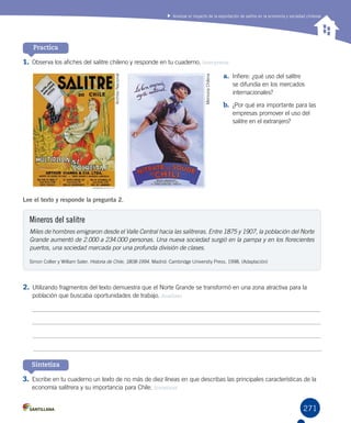 271
Analizar el impacto de la exportación de salitre en la economía y sociedad chilenas
Practica
1.	Observa los afiches del salitre chileno y responde en tu cuaderno. Interpretar
a.	 Infiere: ¿qué uso del salitre
se difundía en los mercados
internacionales?
b.	 ¿Por qué era importante para las
empresas promover el uso del
salitre en el extranjero?
2.	Utilizando fragmentos del texto demuestra que el Norte Grande se transformó en una zona atractiva para la
población que buscaba oportunidades de trabajo. Analizar
3.	Escribe en tu cuaderno un texto de no más de diez líneas en que describas las principales características de la
economía salitrera y su importancia para Chile. Sintetizar
Sintetiza
Mineros del salitre
Miles de hombres emigraron desde el Valle Central hacia las salitreras. Entre 1875 y 1907, la población del Norte
Grande aumentó de 2.000 a 234.000 personas. Una nueva sociedad surgió en la pampa y en los florecientes
puertos, una sociedad marcada por una profunda división de clases.
Simon Collier y William Sater. Historia de Chile, 1808-1994. Madrid: Cambridge University Press, 1998. (Adaptación)
Lee el texto y responde la pregunta 2.
ArchivoNacional
MemoriaChilena
 