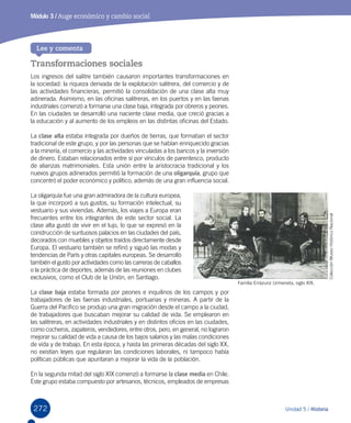 272 Unidad 5 / Historia
Módulo 3 / Auge económico y cambio social
Transformaciones sociales
Los ingresos del salitre también causaron importantes transformaciones en
la sociedad: la riqueza derivada de la explotación salitrera, del comercio y de
las actividades financieras, permitió la consolidación de una clase alta muy
adinerada. Asimismo, en las oficinas salitreras, en los puertos y en las faenas
industriales comenzó a formarse una clase baja, integrada por obreros y peones.
En las ciudades se desarrolló una naciente clase media, que creció gracias a
la educación y al aumento de los empleos en las distintas oficinas del Estado.
La clase alta estaba integrada por dueños de tierras, que formaban el sector
tradicional de este grupo, y por las personas que se habían enriquecido gracias
a la minería, el comercio y las actividades vinculadas a los bancos y la inversión
de dinero. Estaban relacionados entre sí por vínculos de parentesco, producto
de alianzas matrimoniales. Esta unión entre la aristocracia tradicional y los
nuevos grupos adinerados permitió la formación de una oligarquía, grupo que
concentró el poder económico y político, además de una gran influencia social.
La oligarquía fue una gran admiradora de la cultura europea,
la que incorporó a sus gustos, su formación intelectual, su
vestuario y sus viviendas. Además, los viajes a Europa eran
frecuentes entre los integrantes de este sector social. La
clase alta gustó de vivir en el lujo, lo que se expresó en la
construcción de suntuosos palacios en las ciudades del país,
decorados con muebles y objetos traídos directamente desde
Europa. El vestuario también se refinó y siguió las modas y
tendencias de París y otras capitales europeas. Se desarrolló
también el gusto por actividades como las carreras de caballos
o la práctica de deportes, además de las reuniones en clubes
exclusivos, como el Club de la Unión, en Santiago.
La clase baja estaba formada por peones e inquilinos de los campos y por
trabajadores de las faenas industriales, portuarias y mineras. A partir de la
Guerra del Pacífico se produjo una gran migración desde el campo a la ciudad,
de trabajadores que buscaban mejorar su calidad de vida. Se emplearon en
las salitreras, en actividades industriales y en distintos oficios en las ciudades,
como cocheros, zapateros, vendedores, entre otros, pero, en general, no lograron
mejorar su calidad de vida a causa de los bajos salarios y las malas condiciones
de vida y de trabajo. En esta época, y hasta las primeras décadas del siglo XX,
no existían leyes que regularan las condiciones laborales, ni tampoco había
políticas públicas que apuntaran a mejorar la vida de la población.
En la segunda mitad del siglo XIX comenzó a formarse la clase media en Chile.
Este grupo estaba compuesto por artesanos, técnicos, empleados de empresas
Lee y comenta
Familia Errázuriz Urmeneta, siglo XIX.
ColecciónMuseoHistóricoNacional
 