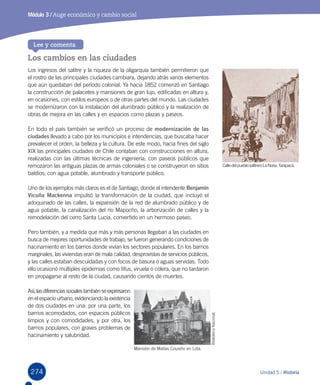 274
Módulo 3 / Auge económico y cambio social
Los cambios en las ciudades
Los ingresos del salitre y la riqueza de la oligarquía también permitieron que
el rostro de las principales ciudades cambiara, dejando atrás varios elementos
que aún quedaban del período colonial. Ya hacia 1852 comenzó en Santiago
la construcción de palacetes y mansiones de gran lujo, edificadas en altura y,
en ocasiones, con estilos europeos o de otras partes del mundo. Las ciudades
se modernizaron con la instalación del alumbrado público y la realización de
obras de mejora en las calles y en espacios como plazas y paseos.
En todo el país también se verificó un proceso de modernización de las
ciudades llevado a cabo por los municipios e intendencias, que buscaba hacer
prevalecer el orden, la belleza y la cultura. De este modo, hacia fines del siglo
XIX las principales ciudades de Chile contaban con construcciones en altura,
realizadas con las últimas técnicas de ingeniería; con paseos públicos que
remozaron las antiguas plazas de armas coloniales o se construyeron en sitios
baldíos; con agua potable, alumbrado y transporte público.
Uno de los ejemplos más claros es el de Santiago, donde el intendente Benjamín
Vicuña Mackenna impulsó la transformación de la ciudad, que incluyó el
adoquinado de las calles, la expansión de la red de alumbrado público y de
agua potable, la canalización del río Mapocho, la arborización de calles y la
remodelación del cerro Santa Lucía, convertido en un hermoso paseo.
Pero también, y a medida que más y más personas llegaban a las ciudades en
busca de mejores oportunidades de trabajo, se fueron generando condiciones de
hacinamiento en los barrios donde vivían los sectores populares. En los barrios
marginales, las viviendas eran de mala calidad, desprovistas de servicios públicos,
y las calles estaban descuidadas y con focos de basura o aguas servidas. Todo
ello ocasionó múltiples epidemias como tifus, viruela o cólera, que no tardaron
en propagarse al resto de la ciudad, causando cientos de muertes.
Así,lasdiferenciassocialestambiénseexpresaron
en el espacio urbano, evidenciando la existencia
de dos ciudades en una: por una parte, los
barrios acomodados, con espacios públicos
limpios y con comodidades, y por otra, los
barrios populares, con graves problemas de
hacinamiento y salubridad.
Lee y comenta
Unidad 5 / Historia
CalledelpueblosalitreroLaNoria,Tarapacá.
Mansión de Matías Cousiño en Lota.
BibliotecaNacional.
 
