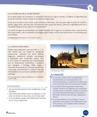 275
Analizar el impacto de la exportación de salitre en la economía y sociedad chilenas
•	¿De qué transformaciones en las ciudades dan cuenta
los textos?
•	¿Qué diferencias existían entre los espacios en que
vivían las familias de clase alta y las de clase baja?
•	En la actualidad, ¿existen estas diferencias? Comenta
con tu curso y argumenta.
Actividades
•	La economía chilena sufrió una significativa
transformación con la incorporación de las
provincias salitreras. La exportación de salitre pasó
a ser la principal fuente de recursos para el Estado.
•	La sociedad chilena experimentó importantes
cambios. Se formó una oligarquía que concentraba
el poder político y económico. Comenzó a formarse
una clase media de profesionales y funcionarios
del Estado. Se formó una clase baja, integrada por
obreros.
•	La sociedad chilena era muy desigual, lo que se
expresaba en los ingresos y las condiciones de vida
de las personas. Las ciudades también reflejaron
esas desigualdades.
Lo esencial
A. Riede. Vista del Monasterio Carmen Alto de San José y
cerro Santa Lucía, 1873.
Los problemas de la modernización
En la parte urbana de Concepción, la necesidad esencial es el agua corriente. La higiene, la seguridad para
casos de incendio y hasta el ornato de la población exigen agua.
El hilo que ha traído y que a tanta costa mantiene el Municipio, sirve solo para regar el jardín de la plaza y
servirá, según dicen, para dar vida a las flores del futuro paseo del Caracol. ¡Siempre lo agradable antes de lo
necesario! ¡Siempre el lujo antes de lo indispensable!
La ciudad sin agua es precisamente una ciudad insalubre. Sin el agua no es posible el aseo, especialmente
de la clase pobre, y de ahí provienen los estragos que la viruela y el tifus han sabido hacer en las familias poco
acomodadas.
La libertad católica (Concepción), 15 de octubre de 1875.
La capital aristocrática
Estaba poco preparado para encontrar (…) en
este remoto país una capital de semejantes
proporciones, adornada con tantos edificios
elegantes, residencias privadas acomodadas
y espaciosas, bien mantenidos paseos. Pero
lo que menos me esperaba era el generalizado
aire de desenvoltura aristocrática y opulencia
que impregna a Santiago. Calles largas y
tranquilas flanqueadas por hermosas residencias,
construidas principalmente a imitación del petit
hotel parisino, con una buena cantidad de diseño
palaciego.
Sir Horace Rumbold, Further recollections of a Diplomatis.
Londres, 1880.
 