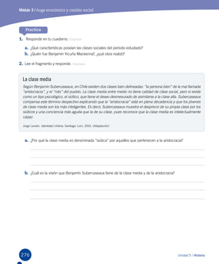 276 Unidad 5 / Historia
Practica
Módulo 3 / Auge económico y cambio social
1.	 Responde en tu cuaderno. Explicar
a.	 ¿Qué características poseían las clases sociales del período estudiado?
b.	 ¿Quién fue Benjamín Vicuña Mackenna?, ¿qué obra realizó?
2.	Lee el fragmento y responde. Analizar
La clase media
Según Benjamín Subercaseaux, en Chile existen dos clases bien delineadas: “la persona bien” de la mal llamada
“aristocracia”, y el “roto” del pueblo. La clase media entre medio no tiene calidad de clase social, pero sí existe
como un tipo psicológico, el siútico, que tiene el deseo desmesurado de asimilarse a la clase alta. Subercaseaux
compensa este término despectivo explicando que la “aristocracia” está en plena decadencia y que los jóvenes
de clase media son los más inteligentes. Es decir, Subercaseaux muestra el desprecio de su propia clase por los
siúticos y una conciencia más aguda que la de su clase, pues reconoce que la clase media es intelectualmente
capaz.
Jorge Larraín. Identidad chilena. Santiago: Lom, 2001. (Adaptación)
a.	 ¿Por qué la clase media es denominada “siútica” por aquellos que pertenecen a la aristocracia?
b.	 ¿Cuál es la visión que Benjamín Subercaseaux tiene de la clase media y de la aristocracia?
 