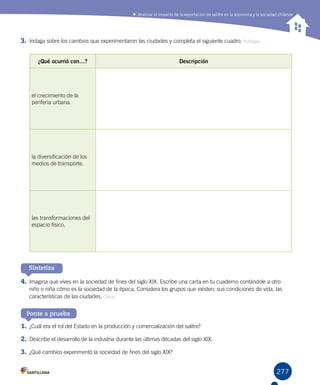 277
Analizar el impacto de la exportación de salitre en la economía y la sociedad chilenas
Sintetiza
Ponte a prueba
3.	Indaga sobre los cambios que experimentaron las ciudades y completa el siguiente cuadro. Indagar
4.	Imagina que vives en la sociedad de fines del siglo XIX. Escribe una carta en tu cuaderno contándole a otro
niño o niña cómo es la sociedad de la época. Considera los grupos que existen, sus condiciones de vida, las
características de las ciudades. Crear
1.	¿Cuál era el rol del Estado en la producción y comercialización del salitre?
2.	Describe el desarrollo de la industria durante las últimas décadas del siglo XIX.
3.	¿Qué cambios experimentó la sociedad de fines del siglo XIX?
¿Qué ocurrió con…? Descripción
el crecimiento de la
periferia urbana.
la diversificación de los
medios de transporte.
las transformaciones del
espacio físico.
 