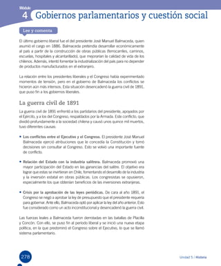 278
Módulo
Lee y comenta
Unidad 5 / Historia
4 Gobiernos parlamentarios y cuestión social
El último gobierno liberal fue el del presidente José Manuel Balmaceda, quien
asumió el cargo en 1886. Balmaceda pretendía desarrollar económicamente
al país a partir de la construcción de obras públicas (ferrocarriles, caminos,
escuelas, hospitales y alcantarillado), que mejorarían la calidad de vida de los
chilenos. Además, intentó fomentar la industrialización del país para no depender
de productos manufacturados en el extranjero.
La relación entre los presidentes liberales y el Congreso había experimentado
momentos de tensión, pero en el gobierno de Balmaceda los conflictos se
hicieron aún más intensos. Esta situación desencadenó la guerra civil de 1891,
que puso fin a los gobiernos liberales.
La guerra civil de 1891
La guerra civil de 1891 enfrentó a los partidarios del presidente, apoyados por
el Ejército, y a los del Congreso, respaldados por la Armada. Este conflicto, que
dividió profundamente a la sociedad chilena y causó unos quince mil muertos,
tuvo diferentes causas:
•	Los conflictos entre el Ejecutivo y el Congreso. El presidente José Manuel
Balmaceda ejerció atribuciones que le concedía la Constitución y tomó
decisiones sin consultar al Congreso. Esto se volvió una importante fuente
de conflicto.
•	Relación del Estado con la industria salitrera. Balmaceda promovió una
mayor participación del Estado en las ganancias del salitre. El objetivo era
lograr que estas se invirtieran en Chile, fomentando el desarrollo de la industria
y la inversión estatal en obras públicas. Los congresistas se opusieron,
especialmente los que obtenían beneficios de las inversiones extranjeras.
•	Crisis por la aprobación de las leyes periódicas. De cara al año 1891, el
Congreso se negó a aprobar la ley de presupuesto que el presidente requería
para gobernar. Ante ello, Balmaceda optó por aplicar la ley del año anterior. Esto
fue considerado como un acto inconstitucional y desencadenó la guerra civil.
Las fuerzas leales a Balmaceda fueron derrotadas en las batallas de Placilla
y Concón. Con ello, se puso fin al período liberal y se inició una nueva etapa
política, en la que predominó el Congreso sobre el Ejecutivo, lo que se llamó
sistema parlamentario.
 