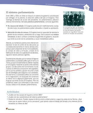 279
Comprender los principales rasgos políticos y sociales de la sociedad finisecular
El sistema parlamentario
Entre 1891 y 1925, en Chile se instauró un sistema de gobierno caracterizado
por entregar, en la práctica, la dirección política del país al Congreso. Para
restringir la libertad de acción del presidente, los parlamentarios utilizaron
diversas herramientas, llamadas prácticas parlamentarias, como las siguientes:
•	No clausura del debate. El Congreso podía discutir indefinidamente una ley.
De este modo, los parlamentarios podían retrasarlas o impedir su aprobación.
•	Aplicación de votos de censura. El Congreso tenía la capacidad de reprobar la
gestión de los ministros y destituirlos de su cargo. Esto ocasionó una rotativa
ministerial, es decir, cambios constantes de gabinetes de gobierno, situación
que limitó la acción de los presidentes y causó inestabilidad política.
Además, se mantenía la práctica de la intervención
electoral. Si bien el control de las elecciones ya
no estaba directamente en manos del Ejecutivo,
porque pasó a depender de las municipalidades,
la compra de votos y el fraude, a través de la
falsificación de votos o la suplantación de electores,
siguieron siendo prácticas vigentes.
Durante las tres décadas que se mantuvo el régimen
parlamentario, la actividad política giró en torno a sí
misma, ya que lo fundamental era obtener mayorías
en el Congreso mediante acuerdos entre distintos
grupos. Las elecciones eran el momento crucial,
cuando se definía la composición del Legislativo,
por lo que los partidos y grupos recurrían a todo
tipo de estrategias para asegurar a sus candidatos.
De esta forma, la actividad política se concentró
en la negociación y la búsqueda de consensos
al interior de la oligarquía gobernante, que era
el grupo que tenía acceso al Congreso. Pero los
problemas reales que enfrentaba el país tenían
escasa cabida en los debates parlamentarios.
•	¿Cuáles son las causas de la guerra civil de 1891?
•	¿Cuáles son las características del sistema parlamentario?
•	Analiza la caricatura. Puedes repasar la técnica de la unidad anterior y seguir las pistas de las flechas. ¿Qué
crees que se quiere indicar con la caricatura?, ¿qué opinión sobre el trabajo del Senado y los intereses de los
senadores se infiere de ella?
Actividades
El 12 de abril de 1891, los opositores
a José Manuel Balmaceda organizaron
la Junta de Gobierno de Iquique,
presidida por Jorge Montt. Esta junta
actuaría en remplazo del presidente.
Parlamentarios
“Mi propio negocio”
 