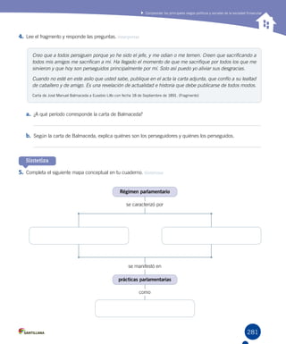 281
Comprender los principales rasgos políticos y sociales de la sociedad finisecular
4.	Lee el fragmento y responde las preguntas. Interpretar
Sintetiza
a.	 ¿A qué período corresponde la carta de Balmaceda?
b.	 Según la carta de Balmaceda, explica quiénes son los perseguidores y quiénes los perseguidos.
5.	Completa el siguiente mapa conceptual en tu cuaderno. Sintetizar
Creo que a todos persiguen porque yo he sido el jefe, y me odian o me temen. Creen que sacrificando a
todos mis amigos me sacrifican a mí. Ha llegado el momento de que me sacrifique por todos los que me
sirvieron y que hoy son perseguidos principalmente por mí. Solo así puedo yo aliviar sus desgracias.
Cuando no esté en este asilo que usted sabe, publique en el acta la carta adjunta, que confío a su lealtad
de caballero y de amigo. Es una revelación de actualidad e historia que debe publicarse de todos modos.
Carta de José Manuel Balmaceda a Eusebio Lillo con fecha 18 de Septiembre de 1891. (Fragmento)
se caracterizó por
se manifestó en
como
Régimen parlamentario
prácticas parlamentarias
 