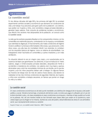282 Unidad 5 / Historia
Módulo 4 / Gobiernos parlamentarios y cuestión social
La cuestión social
En las últimas décadas del siglo XIX y las primeras del siglo XX, la sociedad
experimentó cambios sociales y económicos que derivaron en condiciones de
vida y de trabajo muy precarias para gran parte de la población. Los obreros,
que podían ser mujeres y niños, eran sometidos a largas jornadas laborales y
ganaban bajos salarios. Este conjunto de problemas sociales y económicos,
que afectó a los sectores más desposeídos de la población, se conoció como
la cuestión social.
La vida que los sectores populares llevaban en los campamentos mineros o en los
conventillos era realmente precaria, contrastando con la riqueza y comodidades
que ostentaba la oligarquía. El hacinamiento y las malas condiciones de higiene
hicieron proliferar numerosas enfermedades infecciosas, que provocaron, entre
otras cosas, una alta tasa de mortalidad infantil. Las viviendas no contaban
con los requisitos básicos de higiene, como un sistema de alcantarillado. Los
trabajadores vivían hacinados en conventillos y cuartos insalubres y con mala
ventilación.
Su situación laboral no era en ningún caso mejor, y se caracterizaba por la
ausencia de leyes que garantizaran sus derechos, lo que se traducía en malos
salarios, largas e ininterrumpidas jornadas laborales, desprotección frente a
accidentes e inexistencia de contratos. Los salarios eran muy bajos y apenas
alcanzaban para cubrir las necesidades mínimas de una familia, por lo que las
mujeres y aún los niños pequeños debían salir a trabajar. En algunas faenas
los horarios de trabajo eran de más de catorce horas diarias y las labores se
realizaban sin las más mínimas condiciones de seguridad. Además, las mujeres
y niños eran sometidos a trabajos excesivos, en faenas que ponían en riesgo
su vida y su salud.
Lee y comenta
La cuestión social
En esas condiciones económicas es de todo punto inevitable una distribución desigual de la riqueza y del poder
político y social. Donde el jornal baja, el producto del terreno sube, la renta que paga el cultivador por el uso de
la tierra también sube, y la clase propietaria en esas condiciones se enriquece, mientras el bajo pueblo se hunde
en la pobreza. Así, de una manera visible se han formado esas clases altas que nadan en la opulencia y esas
clases bajas que se ahogan en la miseria, dueñas las unas del poder y desarrollándose las otras en una atmósfera
servil, que necesariamente enerva su carácter.
Augusto Orrego Luco, La cuestión social, Valparaíso, 1884. (Fragmento)
 