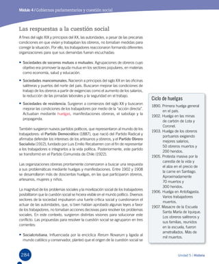 284 Unidad 5 / Historia
Módulo 4 / Gobiernos parlamentarios y cuestión social
Las respuestas a la cuestión social
A fines del siglo XIX y principios del XX, las autoridades, a pesar de las precarias
condiciones en que vivían y trabajaban los obreros, no tomaban medidas para
corregir la situación. Por ello, los trabajadores reaccionaron formando diferentes
organizaciones para que sus demandas fueran escuchadas:
•	Sociedades de socorros mutuos o mutuales. Agrupaciones de obreros cuyo
objetivo era promover la ayuda mutua en los sectores populares, en materias
como economía, salud y educación.
•	Sociedades mancomunales. Nacieron a principios del siglo XX en las oficinas
salitreras y puertos del norte del país. Buscaron mejorar las condiciones de
trabajo de los obreros a partir de exigencias como el aumento de los salarios,
la reducción de las jornadas laborales y la seguridad en el trabajo.
•	Sociedades de resistencia. Surgieron a comienzos del siglo XX y buscaron
mejorar las condiciones de los trabajadores por medio de la “acción directa”.
Actuaban mediante huelgas, manifestaciones obreras, el sabotaje y la
propaganda.
También surgieron nuevos partidos políticos, que representaron al mundo de los
trabajadores: el Partido Democrático (1887), que nació del Partido Radical y
afirmaba defender los intereses de los artesanos y obreros, y el Partido Obrero
Socialista (1912), fundado por Luis Emilio Recabarren con el fin de representar
a los trabajadores e integrarlos a la vida política. Posteriormente, este partido
se transformó en el Partido Comunista de Chile (1922).
Las organizaciones obreras prontamente comenzaron a buscar una respuesta
a sus problemáticas mediante huelgas y manifestaciones. Entre 1902 y 1908
se desarrollaron más de doscientas huelgas, en las que participaron obreros,
artesanos, mujeres y niños.
La magnitud de los problemas sociales y la movilización social de los trabajadores
posibilitaron que la cuestión social se hiciera visible en el mundo político. Diversos
sectores de la sociedad impulsaron una fuerte crítica social y cuestionaron el
actuar de las autoridades, que, si bien habían aprobado algunas leyes a favor
de los trabajadores, no tomaban acciones decisivas para resolver los problemas
sociales. En este contexto, surgieron distintas visiones para solucionar este
conflicto. Las propuestas para resolver la cuestión social se agruparon en tres
corrientes:
•	Socialcristiana. Influenciada por la encíclica Rerum Novarum y ligada al
mundo católico y conservador, planteó que el origen de la cuestión social se
Ciclo de huelgas
1890. Primera huelga general
en el país.
1902. Huelga en las minas
de carbón de Lota y
Coronel.
1903. Huelga de los obreros
portuarios exigiendo
mejores salarios.
	 50 obreros muertos y 	
200 heridos.
1905. Protesta masiva por la
carestía de la vida y
el alza en el precio de
la carne en Santiago.
Aproximadamente
	 70 muertos y
	 300 heridos.
1906. Huelga en Antofagasta.
Varios trabajadores
muertos.
1907. Masacre de la Escuela
Santa María de Iquique.
Los obreros salitreros y
sus familias, reunidos
en la escuela, fueron
ametrallados. Más de
mil muertos.
 