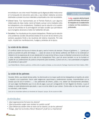 285
Comprender los principales rasgos políticos y sociales de la sociedad finisecular
encontraba en una crisis moral. Postulaba que la oligarquía debía involucrarse
en la búsqueda de soluciones para esta, y que debían realizarse acciones
destinadas a proveer recursos materiales y espirituales a los más necesitados.
•	Liberal laica. Fue representada por el Partido Radical y por algunos
intelectuales de clase media. Llamó al Estado a actuar como mediador entre
los trabajadores y los empleadores. Estableció que la solución a la cuestión
social se encontraba en la promulgación de leyes sociales que permitieran
que el progreso alcanzara a todos los habitantes del país.
•	Socialista. Fue impulsada por los propios trabajadores. Planteó que la solución
a los problemas sociales del período estaba en la acción de los obreros y los
sectores populares frente a las injusticias del sistema imperante. Por esta
razón, impulsó las manifestaciones, huelgas y protestas de la época.
huelga:suspensióncolectivatemporal
y pacífica del trabajo, efectuada por
lostrabajadoresdeunestablecimiento
o empresa con fines económicos y
profesionales.
¿Qué significa?
•	¿Qué organizaciones formaron los obreros?
•	¿Qué propuestas surgen para resolver la cuestión social?
•	¿Qué diferencias existen entre la visión de los obreros y la de los patrones?
•	Indaga: ¿Qué fue la encíclica Rerum Novarum? ¿Cuál fue su importancia?
Actividades
La visión de los obreros
El conflicto obrero de hoy es el mismo de ayer y será el mismo de siempre. Porque el gobierno, (…) jamás por
jamás se pondrá de parte del trabajo. (…) ¡Qué de veces en las faenas salitreras del Norte no ha ordenado el
Gobierno (en la esperanza de no ser obedecido) el canje de las fichas a la par, la libertad comercial en la oficinas
y otras medidas salvadoras de la vida de los trabajadores! Pero, ¡qué de veces también no se ha burlado el
capital de sus pretensiones de justicia comprando para burlarlas, a precio de oro, a las autoridades encargadas
de ponerlas en ejecución!
Juan Rafael Allende. Obreros y patrones, conflicto entre el capital y el trabajo, su única solución. Santiago: Imprenta León Víctor Caldera, 1904.
La visión de los patrones
Sucede, Señor, que desde tiempo atrás, ha disminuido en la mayor parte de los trabajadores el espíritu de orden
y respeto a sus superiores; hacen valer exigencias caprichosas y pretensiones injustas, imponiéndolas con la
dureza que les da el número (…). Sus peticiones de dinero, justas o no, deben ser forzosamente atendidas;
sin que valga manifestarles que no es día de pago y que por consiguiente no han llegado los fondos, o que el
trabajo no está debidamente ejecutado, o que no se les debe lo que cobran. Contra ellos no hay más razón que
su voluntad, y ella impera.
Carta de los industriales salitreros al intendente de Tarapacá, Iquique, 26 de octubre de 1891.
 