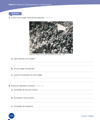 286 Unidad 5 / Historia
Módulo 4 / Gobiernos parlamentarios y cuestión social
Practica
1.	A partir de la imagen responde las preguntas. Identificar
a.	 ¿Qué observas en la imagen?
b.	 ¿A qué huelga corresponde?
c.	 ¿Cuál fue el desenlace de esta huelga?
2.	Explica los siguientes conceptos: Comprender
a.	 Sociedades de socorros mutuos:  
b.	 Sociedades mancomunales:
c.	 Sociedades de resistencia:
Obreros se dirigen a la Escuela Santa María de Iquique, 1907.
 