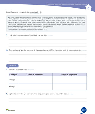 287
Comprender los principales rasgos políticos y sociales de la sociedad finisecular
Lee el fragmento y responde las preguntas 3 y 4.
3.	Explica las ideas centrales de lo señalado por Mac Iver. Analizar
4.	¿Concuerdas con Mac Iver en que en la época existía una crisis? Fundamenta a partir de tus conocimientos. Evaluar
5.	Completa la siguiente tabla. Resumir
6.	Explica las corrientes que representan las propuestas para resolver la cuestión social. Explicar
Sintetiza
No sería posible desconocer que tenemos más naves de guerra, más soldados, más jueces, más guardianes,
más oficinas, más empleados y más rentas públicas que en otros tiempos; pero ¿tendremos también mayor
seguridad y tranquilidad nacional, superiores garantías de los bienes, de la vida y del honor, ideas más exactas y
costumbres más regulares, ideales más perfectos y aspiraciones más nobles, mejores servicios, más población
y más riqueza y mayor bienestar? En una palabra, ¿progresamos?
Enrique Mac Iver, Discurso sobre la crisis moral de la República, 1900.
Conceptos Visión de los obreros Visión de los patrones
Trabajo
Huelga
 
