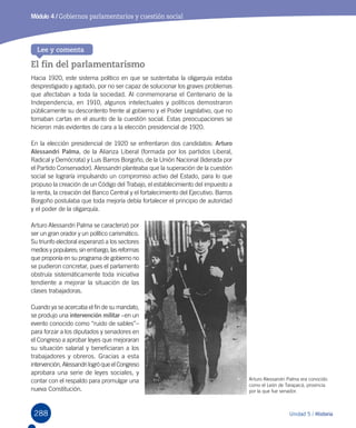 288 Unidad 5 / Historia
Módulo 4 / Gobiernos parlamentarios y cuestión social
El fin del parlamentarismo
Hacia 1920, este sistema político en que se sustentaba la oligarquía estaba
desprestigiado y agotado, por no ser capaz de solucionar los graves problemas
que afectaban a toda la sociedad. Al conmemorarse el Centenario de la
Independencia, en 1910, algunos intelectuales y políticos demostraron
públicamente su descontento frente al gobierno y el Poder Legislativo, que no
tomaban cartas en el asunto de la cuestión social. Estas preocupaciones se
hicieron más evidentes de cara a la elección presidencial de 1920.
En la elección presidencial de 1920 se enfrentaron dos candidatos: Arturo
Alessandri Palma, de la Alianza Liberal (formada por los partidos Liberal,
Radical y Demócrata) y Luis Barros Borgoño, de la Unión Nacional (liderada por
el Partido Conservador). Alessandri planteaba que la superación de la cuestión
social se lograría impulsando un compromiso activo del Estado, para lo que
propuso la creación de un Código del Trabajo, el establecimiento del impuesto a
la renta, la creación del Banco Central y el fortalecimiento del Ejecutivo. Barros
Borgoño postulaba que toda mejoría debía fortalecer el principio de autoridad
y el poder de la oligarquía.
Arturo Alessandri Palma se caracterizó por
ser un gran orador y un político carismático.
Su triunfo electoral esperanzó a los sectores
medios y populares; sin embargo, las reformas
que proponía en su programa de gobierno no
se pudieron concretar, pues el parlamento
obstruía sistemáticamente toda iniciativa
tendiente a mejorar la situación de las
clases trabajadoras.
Cuando ya se acercaba el fin de su mandato,
se produjo una intervención militar –en un
evento conocido como “ruido de sables”–
para forzar a los diputados y senadores en
el Congreso a aprobar leyes que mejoraran
su situación salarial y beneficiaran a los
trabajadores y obreros. Gracias a esta
intervención, Alessandri logró que el Congreso
aprobara una serie de leyes sociales, y  
contar con el respaldo para promulgar una
nueva Constitución.
Lee y comenta
Arturo Alessandri Palma era conocido
como el León de Tarapacá, provincia
por la que fue senador.
 