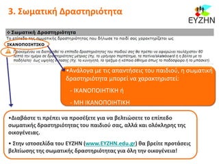 3. Σωματική Δραστηριότητα
•Διαβάστε τι πρέπει να προσέξετε για να βελτιώσετε το επίπεδο
σωματικής δραστηριότητας του παιδιού σας, αλλά και ολόκληρης της
οικογένειας.
• Στην ιστοσελίδα του ΕΥΖΗΝ (www.ΕΥΖΗΝ.edu.gr) θα βρείτε προτάσεις
βελτίωσης της σωματικής δραστηριότητας για όλη την οικογένεια!
•Ανάλογα με τις απαντήσεις του παιδιού, η σωματική
δραστηριότητα μπορεί να χαρακτηριστεί:
- ΙΚΑΝΟΠΟΙΗΤΙΚΗ ή
- ΜΗ ΙΚΑΝΟΠΟΙΗΤΙΚΗ
 