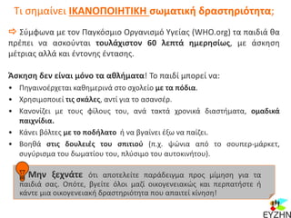 Τι σημαίνει ΙΚΑΝΟΠΟΙΗΤΙΚΗ σωματική δραστηριότητα;
 Σύμφωνα με τον Παγκόσμιο Οργανισμό Υγείας (WHO.org) τα παιδιά θα
πρέπει να ασκούνται τουλάχιστον 60 λεπτά ημερησίως, με άσκηση
μέτριας αλλά και έντονης έντασης.
Άσκηση δεν είναι μόνο τα αθλήματα! Το παιδί μπορεί να:
• Πηγαινοέρχεται καθημερινά στο σχολείο με τα πόδια.
• Χρησιμοποιεί τις σκάλες, αντί για το ασανσέρ.
• Κανονίζει με τους φίλους του, ανά τακτά χρονικά διαστήματα, ομαδικά
παιχνίδια.
• Κάνει βόλτες με το ποδήλατο ή να βγαίνει έξω να παίζει.
• Βοηθά στις δουλειές του σπιτιού (π.χ. ψώνια από το σουπερ-μάρκετ,
συγύρισμα του δωματίου του, πλύσιμο του αυτοκινήτου).
Μην ξεχνάτε ότι αποτελείτε παράδειγμα προς μίμηση για τα
παιδιά σας. Οπότε, βγείτε όλοι μαζί οικογενειακώς και περπατήστε ή
κάντε μια οικογενειακή δραστηριότητα που απαιτεί κίνηση!
 