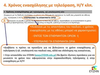 4. Χρόνος ενασχόλησης με τηλεόραση, Η/Υ κλπ.
•Ανάλογα με τις απαντήσεις του παιδιού, ο χρόνος
ενασχόλησης με τις οθόνες μπορεί να χαρακτηριστεί:
- ΕΝΤΟΣ ΤΩΝ ΕΠΙΘΥΜΗΤΩΝ ΟΡΙΩΝ ή
- ΥΠΕΡΒΑΙΝΕΙ ΤΑ ΕΠΙΘΥΜΗΤΑ ΟΡΙΑ
•Διαβάστε τι πρέπει να προσέξετε για να βελτιώσετε το χρόνο ενασχόλησης με
τηλεόραση ή ηλ. υπολογιστή του παιδιού σας, αλλά και ολόκληρης της οικογένειας.
• Στην ιστοσελίδα του ΕΥΖΗΝ (www.ΕΥΖΗΝ.edu.gr) θα βρείτε έξυπνες προτάσεις για να
μειώσετε το χρόνο που αφιερώνεται στην παρακολούθηση τηλεόρασης ή στην
ενασχόληση με Η/Υ!
 