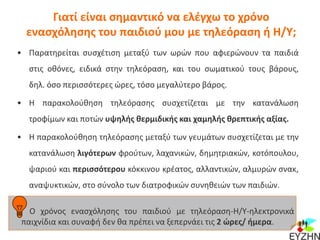 Γιατί είναι σημαντικό να ελέγχω το χρόνο
ενασχόλησης του παιδιού μου με τηλεόραση ή Η/Υ;
• Παρατηρείται συσχέτιση μεταξύ των ωρών που αφιερώνουν τα παιδιά
στις οθόνες, ειδικά στην τηλεόραση, και του σωματικού τους βάρους,
δηλ. όσο περισσότερες ώρες, τόσο μεγαλύτερο βάρος.
• Η παρακολούθηση τηλεόρασης συσχετίζεται με την κατανάλωση
τροφίμων και ποτών υψηλής θερμιδικής και χαμηλής θρεπτικής αξίας.
• Η παρακολούθηση τηλεόρασης μεταξύ των γευμάτων συσχετίζεται με την
κατανάλωση λιγότερων φρούτων, λαχανικών, δημητριακών, κοτόπουλου,
ψαριού και περισσότερου κόκκινου κρέατος, αλλαντικών, αλμυρών σνακ,
αναψυκτικών, στο σύνολο των διατροφικών συνηθειών των παιδιών.
Ο χρόνος ενασχόλησης του παιδιού με τηλεόραση-Η/Υ-ηλεκτρονικά
παιχνίδια και συναφή δεν θα πρέπει να ξεπερνάει τις 2 ώρες/ ήμερα.
 