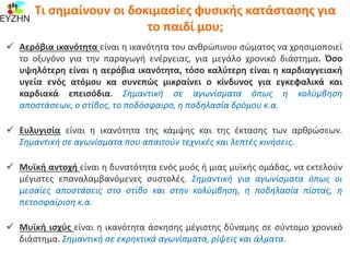 Αερόβια ικανότητα είναι η ικανότητα του ανθρώπινου σώματος να χρησιμοποιεί
το οξυγόνο για την παραγωγή ενέργειας, για μεγάλο χρονικό διάστημα. Όσο
υψηλότερη είναι η αερόβια ικανότητα, τόσο καλύτερη είναι η καρδιαγγειακή
υγεία ενός ατόμου κα συνεπώς μικραίνει ο κίνδυνος για εγκεφαλικά και
καρδιακά επεισόδια. Σημαντική σε αγωνίσματα όπως η κολύμβηση
αποστάσεων, ο στίβος, το ποδόσφαιρο, η ποδηλασία δρόμου κ.α.
 Ευλυγισία είναι η ικανότητα της κάμψης και της έκτασης των αρθρώσεων.
Σημαντική σε αγωνίσματα που απαιτούν τεχνικές και λεπτές κινήσεις.
 Μυϊκή αντοχή είναι η δυνατότητα ενός μυός ή μιας μυϊκής ομάδας, να εκτελούν
μέγιστες επαναλαμβανόμενες συστολές. Σημαντική για αγωνίσματα όπως οι
μεσαίες αποστάσεις στο στίβο και στην κολύμβηση, η ποδηλασία πίστας, η
πετοσφαίριση κ.α.
 Μυϊκή ισχύς είναι η ικανότητα άσκησης μέγιστης δύναμης σε σύντομο χρονικό
διάστημα. Σημαντική σε εκρηκτικά αγωνίσματα, ρίψεις και άλματα.
Τι σημαίνουν οι δοκιμασίες φυσικής κατάστασης για
το παιδί μου;
 