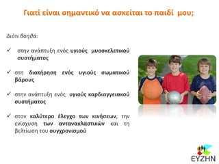 Γιατί είναι σημαντικό να ασκείται το παιδί μου;
Διότι βοηθά:
 στην ανάπτυξη ενός υγιούς μυοσκελετικού
συστήματος
 στη διατήρηση ενός υγιούς σωματικού
βάρους
 στην ανάπτυξη ενός υγιούς καρδιαγγειακού
συστήματος
 στον καλύτερο έλεγχο των κινήσεων, την
ενίσχυση των αντανακλαστικών και τη
βελτίωση του συγχρονισμού
 