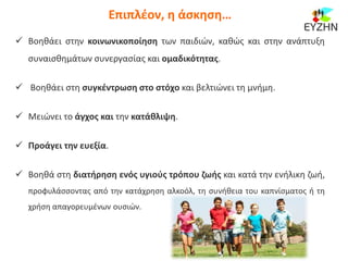  Βοηθάει στην κοινωνικοποίηση των παιδιών, καθώς και στην ανάπτυξη
συναισθημάτων συνεργασίας και ομαδικότητας.
 Βοηθάει στη συγκέντρωση στο στόχο και βελτιώνει τη μνήμη.
 Μειώνει το άγχος και την κατάθλιψη.
 Προάγει την ευεξία.
 Βοηθά στη διατήρηση ενός υγιούς τρόπου ζωής και κατά την ενήλικη ζωή,
προφυλάσσοντας από την κατάχρηση αλκοόλ, τη συνήθεια του καπνίσματος ή τη
χρήση απαγορευμένων ουσιών.
Επιπλέον, η άσκηση…
 