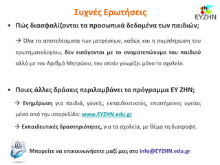 Συχνές Ερωτήσεις
• Πώς διασφαλίζονται τα προσωπικά δεδομένα των παιδιών;
 Όλα τα αποτελέσματα των μετρήσεων, καθώς και η συμπλήρωση του
ερωτηματολογίου, δεν εισάγονται με το ονοματεπώνυμο του παιδιού
αλλά με τον Αριθμό Μητρώου, τον οποίο γνωρίζει μόνο το σχολείο.
• Ποιες άλλες δράσεις περιλαμβάνει το πρόγραμμα ΕΥ ΖΗΝ;
 Ενημέρωση για παιδιά, γονείς, εκπαιδευτικούς, επιστήμονες υγείας
μέσα από την ιστοσελίδα: www.EYZHN.edu.gr
 Εκπαιδευτικές δραστηριότητες, για τα σχολεία, με θέμα τη διατροφή.
Μπορείτε να επικοινωνήσετε μαζί μας στο info@EYZHN.edu.gr
 