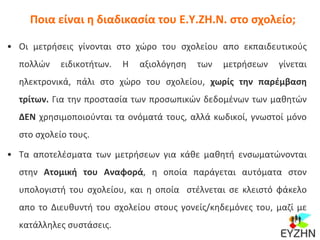 Ποια είναι η διαδικασία του Ε.Υ.ΖΗ.Ν. στο σχολείο;
• Οι μετρήσεις γίνονται στο χώρο του σχολείου απο εκπαιδευτικούς
πολλών ειδικοτήτων. Η αξιολόγηση των μετρήσεων γίνεται
ηλεκτρονικά, πάλι στο χώρο του σχολείου, χωρίς την παρέμβαση
τρίτων. Για την προστασία των προσωπικών δεδομένων των μαθητών
ΔΕΝ χρησιμοποιούνται τα ονόματά τους, αλλά κωδικοί, γνωστοί μόνο
στο σχολείο τους.
• Τα αποτελέσματα των μετρήσεων για κάθε μαθητή ενσωματώνονται
στην Ατομική του Αναφορά, η οποία παράγεται αυτόματα στον
υπολογιστή του σχολείου, και η οποία στέλνεται σε κλειστό φάκελο
απο το Διευθυντή του σχολείου στους γονείς/κηδεμόνες του, μαζί με
κατάλληλες συστάσεις.
 
