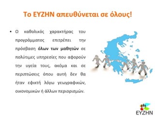 Το ΕΥΖΗΝ απευθύνεται σε όλους!
• Ο καθολικός χαρακτήρας του
προγράμματος επιτρέπει την
πρόσβαση όλων των μαθητών σε
πολύτιμες υπηρεσίες που αφορούν
την υγεία τους, ακόμα και σε
περιπτώσεις όπου αυτή δεν θα
ήταν εφικτή λόγω γεωγραφικών,
οικονομικών ή άλλων περιορισμών.
 