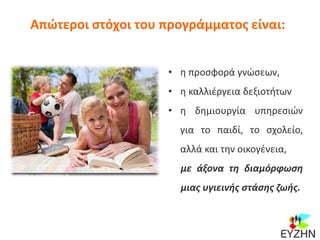 Απώτεροι στόχοι του προγράμματος είναι:
• η προσφορά γνώσεων,
• η καλλιέργεια δεξιοτήτων
• η δημιουργία υπηρεσιών
για το παιδί, το σχολείο,
αλλά και την οικογένεια,
με άξονα τη διαμόρφωση
μιας υγιεινής στάσης ζωής.
 