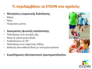 Τι περιλαμβάνει το ΕΥΖΗΝ στο σχολείο;
• Μετρήσεις σωματικής διάπλασης
- Βάρος
- Ύψος
- Περίμετρος μέσης
• Δοκιμασίες φυσικής κατάστασης
- Παλίνδρομο τεστ αντοχής 20μ.
- Άλμα σε μήκος χωρίς φορά
- Αναδιπλώσεις σε 30’’
- Παλίνδρομο τεστ ταχύτητας 10Χ5μ.
- Δίπλωση από καθιστή θέση με τεντωμένα γόνατα
• Συμπλήρωση ηλεκτρονικού ερωτηματολογίου
 
