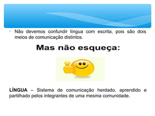 ∗ Não devemos confundir língua com escrita, pois são dois
meios de comunicação distintos.
LÍNGUA – Sistema de comunicação herdado, aprendido e
partilhado pelos integrantes de uma mesma comunidade.
 