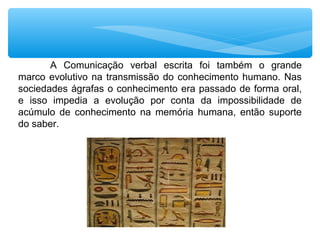 A Comunicação verbal escrita foi também o grande
marco evolutivo na transmissão do conhecimento humano. Nas
sociedades ágrafas o conhecimento era passado de forma oral,
e isso impedia a evolução por conta da impossibilidade de
acúmulo de conhecimento na memória humana, então suporte
do saber.
 