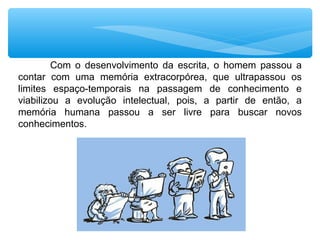 Com o desenvolvimento da escrita, o homem passou a
contar com uma memória extracorpórea, que ultrapassou os
limites espaço-temporais na passagem de conhecimento e
viabilizou a evolução intelectual, pois, a partir de então, a
memória humana passou a ser livre para buscar novos
conhecimentos.
 