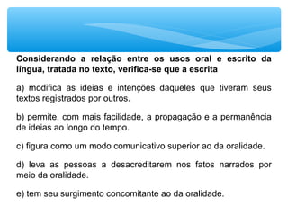 Considerando a relação entre os usos oral e escrito da
língua, tratada no texto, verifica-se que a escrita
a) modifica as ideias e intenções daqueles que tiveram seus
textos registrados por outros.
b) permite, com mais facilidade, a propagação e a permanência
de ideias ao longo do tempo.
c) figura como um modo comunicativo superior ao da oralidade.
d) leva as pessoas a desacreditarem nos fatos narrados por
meio da oralidade.
e) tem seu surgimento concomitante ao da oralidade.
 