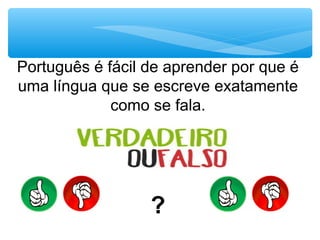 Português é fácil de aprender por que é
uma língua que se escreve exatamente
como se fala.
?
 