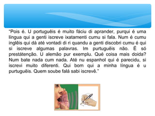 “Pois é. U portuguêis é muito fáciu di aprander, purqui é uma
língua qui a genti iscreve ixatamenti cumu si fala. Num é cumu
inglêis qui dá até vontadi di ri quandu a genti discobri cumu é qui
si iscreve algumas palavras. Im purtuguêis não. É só
prestátenção. U alemão pur exemplu. Qué coisa mais doida?
Num bate nada cum nada. Até nu espanhol qui é parecidu, si
iscrevi muito diferenti. Qui bom qui a minha língua é u
purtuguêis. Quem soube falá sabi iscrevê.”
 