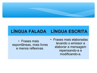 LÍNGUA FALADA LÍNGUA ESCRITA
• Frases mais
espontâneas, mais livres
e menos reflexivas.
• Frases mais elaboradas
levando o emissor a
elaborar a mensagem
repensando-a e
modificando-a.
 