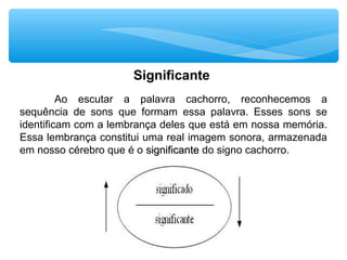 Significante
Ao escutar a palavra cachorro, reconhecemos a
sequência de sons que formam essa palavra. Esses sons se
identificam com a lembrança deles que está em nossa memória.
Essa lembrança constitui uma real imagem sonora, armazenada
em nosso cérebro que é o significantesignificante do signo cachorro.
 