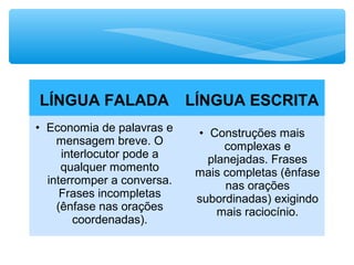 LÍNGUA FALADA LÍNGUA ESCRITA
• Economia de palavras e
mensagem breve. O
interlocutor pode a
qualquer momento
interromper a conversa.
Frases incompletas
(ênfase nas orações
coordenadas).
• Construções mais
complexas e
planejadas. Frases
mais completas (ênfase
nas orações
subordinadas) exigindo
mais raciocínio.
 
