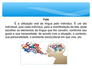 Fala
É a utilização oral da língua pelo indivíduo. É um ato
individual, pois cada indivíduo, para a manifestação da fala, pode
escolher os elementos da língua que lhe convém, conforme seu
gosto e sua necessidade, de acordo com a situação, o contexto,
sua personalidade, o ambiente sociocultural em que vive, etc.
 