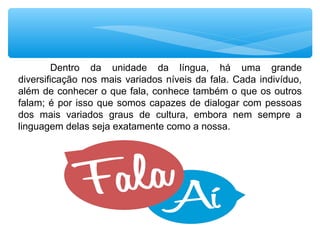 Dentro da unidade da língua, há uma grande
diversificação nos mais variados níveis da fala. Cada indivíduo,
além de conhecer o que fala, conhece também o que os outros
falam; é por isso que somos capazes de dialogar com pessoas
dos mais variados graus de cultura, embora nem sempre a
linguagem delas seja exatamente como a nossa.
 