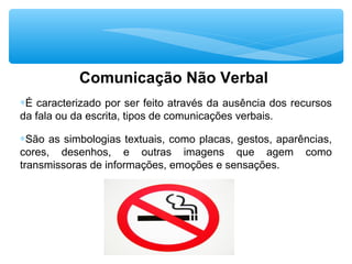 Comunicação Não Verbal
∗É caracterizado por ser feito através da ausência dos recursos
da fala ou da escrita, tipos de comunicações verbais.
∗São as simbologias textuais, como placas, gestos, aparências,
cores, desenhos, e outras imagens que agem como
transmissoras de informações, emoções e sensações.
 