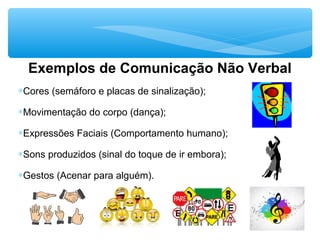Exemplos de Comunicação Não Verbal
∗Cores (semáforo e placas de sinalização);
∗Movimentação do corpo (dança);
∗Expressões Faciais (Comportamento humano);
∗Sons produzidos (sinal do toque de ir embora);
∗Gestos (Acenar para alguém).
 